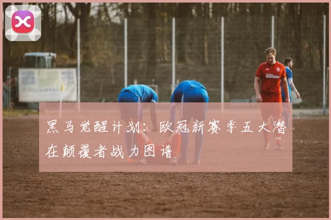 黑马觉醒计划：欧冠新赛季五大潜在颠覆者战力图谱