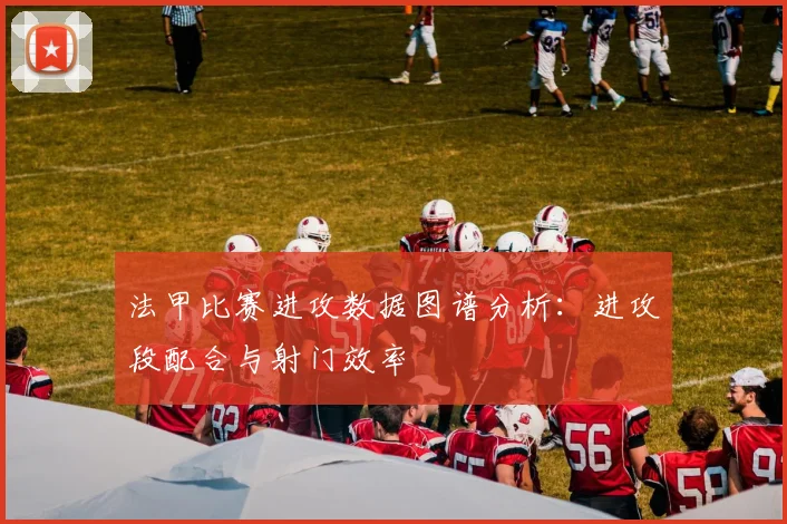 法甲比赛进攻数据图谱分析：进攻段配合与射门效率